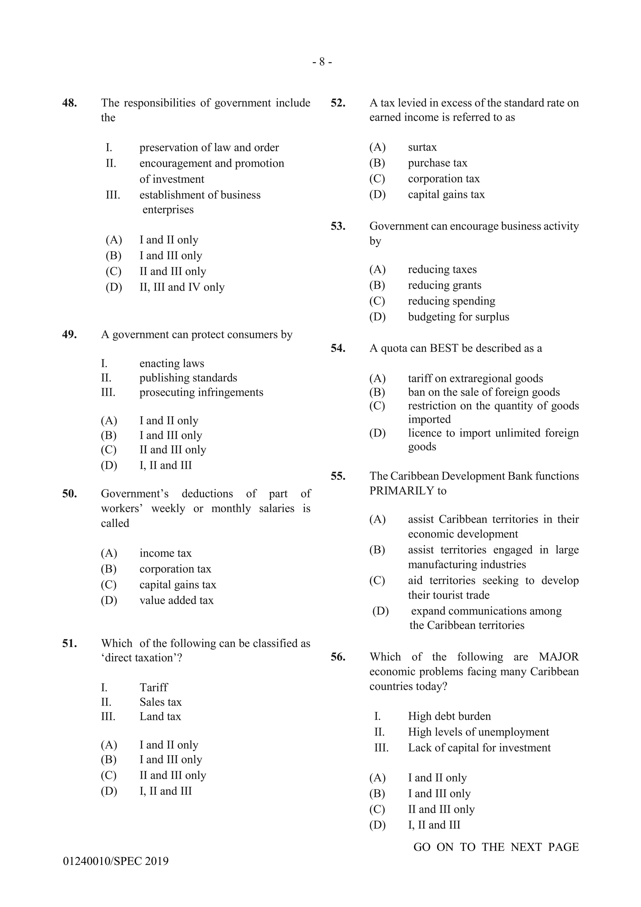 - 8 -
GO ON TO THE NEXT PAGE
01240010/SPEC 2019
48. The responsibilities of government include
the
I. preservation of law and order
II. encouragement and promotion
of investment
III. establishment of business
enterprises
(A) I and II only
(B) I and III only
(C) II and III only
(D) II, III and IV only
49. A government can protect consumers by
I. enacting laws
II. publishing standards
III. prosecuting infringements
(A) I and II only
(B) I and III only
(C) II and III only
(D) I, II and III
50. Government’s deductions of part of
workers’ weekly or monthly salaries is
called
(A) income tax
(B) corporation tax
(C) capital gains tax
(D) value added tax
51. Which of the following can be classified as
‘direct taxation’?
I. Tariff
II. Sales tax
III. Land tax
(A) I and II only
(B) I and III only
(C) II and III only
(D) I, II and III
52. A tax levied in excess of the standard rate on
earned income is referred to as
(A) surtax
(B) purchase tax
(C) corporation tax
(D) capital gains tax
53. Government can encourage business activity
by
(A) reducing taxes
(B) reducing grants
(C) reducing spending
(D) budgeting for surplus
54. A quota can BEST be described as a
(A) tariff on extraregional goods
(B) ban on the sale of foreign goods
(C) restriction on the quantity of goods
imported
(D) licence to import unlimited foreign
goods
55. The Caribbean Development Bank functions
PRIMARILY to
(A) assist Caribbean territories in their
economic development
(B) assist territories engaged in large
manufacturing industries
(C) aid territories seeking to develop
their tourist trade
(D) expand communications among
the Caribbean territories
56. Which of the following are MAJOR
economic problems facing many Caribbean
countries today?
I. High debt burden
II. High levels of unemployment
III. Lack of capital for investment
(A) I and II only
(B) I and III only
(C) II and III only
(D) I, II and III
 