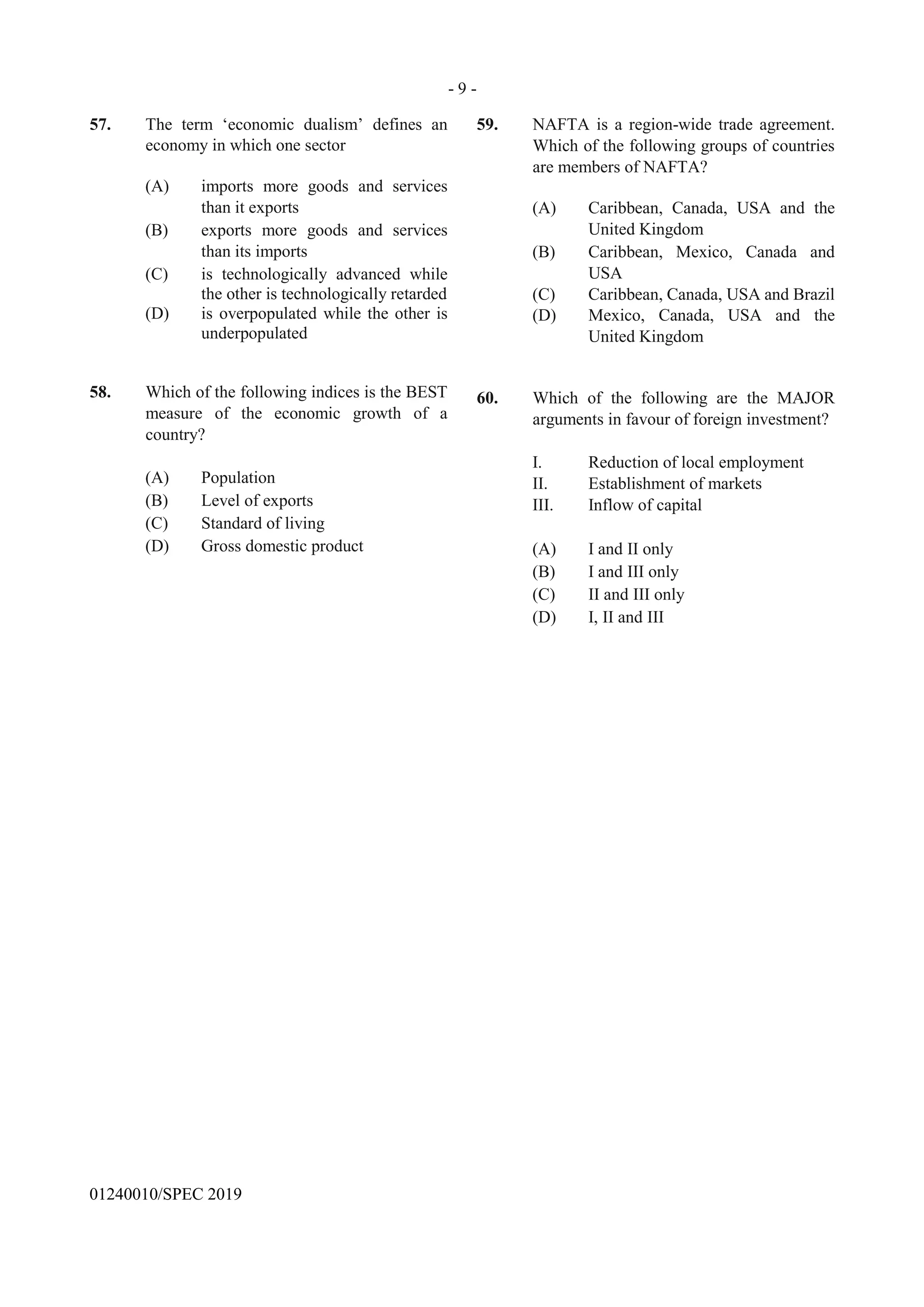 - 9 -
GO ON TO THE NEXT PAGE
01240010/SPEC 2019
57. The term ‘economic dualism’ defines an
economy in which one sector
(A) imports more goods and services
than it exports
(B) exports more goods and services
than its imports
(C) is technologically advanced while
the other is technologically retarded
(D) is overpopulated while the other is
underpopulated
58. Which of the following indices is the BEST
measure of the economic growth of a
country?
(A) Population
(B) Level of exports
(C) Standard of living
(D) Gross domestic product
59. NAFTA is a region-wide trade agreement.
Which of the following groups of countries
are members of NAFTA?
(A) Caribbean, Canada, USA and the
United Kingdom
(B) Caribbean, Mexico, Canada and
USA
(C) Caribbean, Canada, USA and Brazil
(D) Mexico, Canada, USA and the
United Kingdom
60. Which of the following are the MAJOR
arguments in favour of foreign investment?
I. Reduction of local employment
II. Establishment of markets
III. Inflow of capital
(A) I and II only
(B) I and III only
(C) II and III only
(D) I, II and III
 