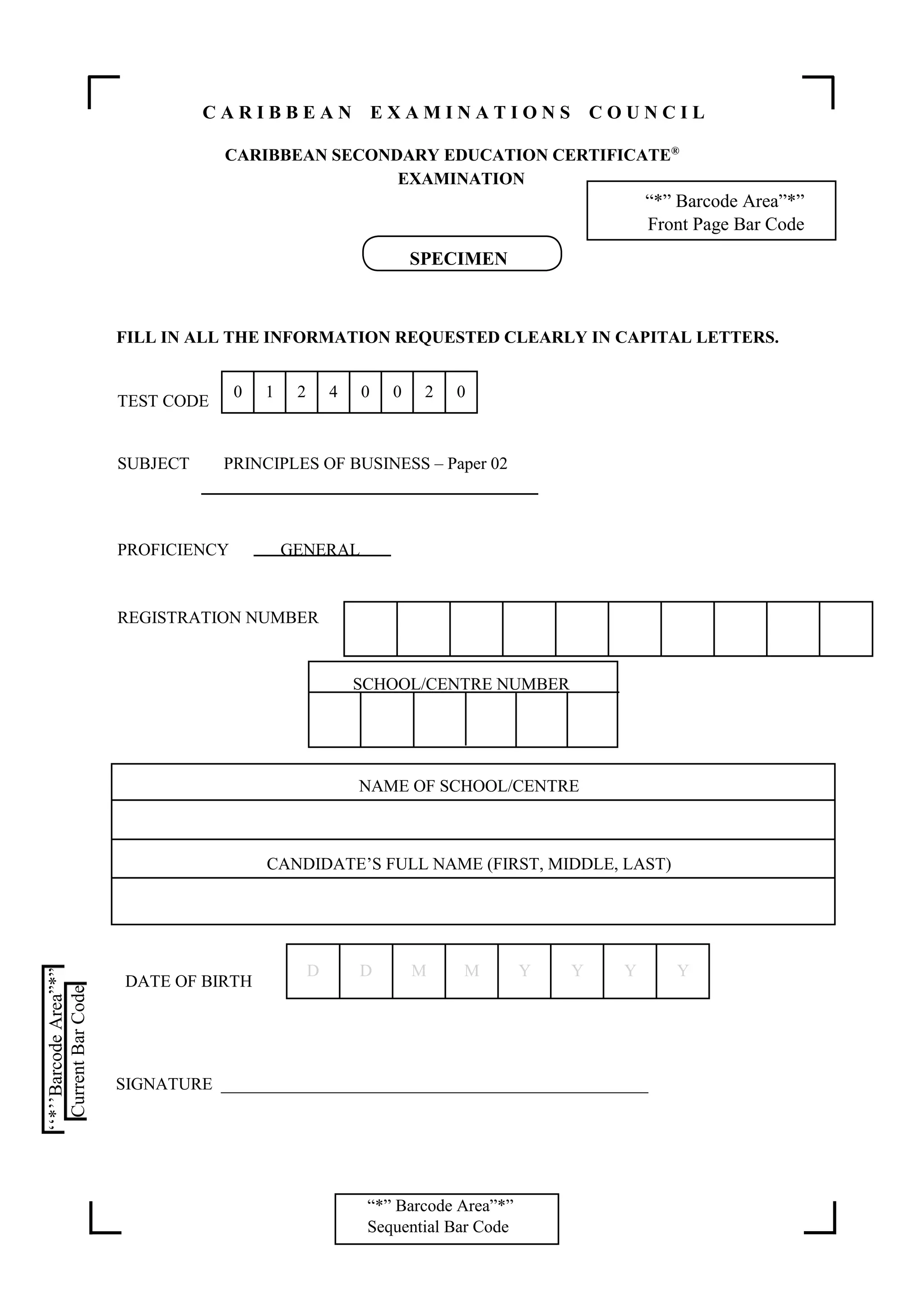 “*” Barcode Area”*”
Sequential Bar Code
C A R I B B E A N E X A M I N A T I O N S C O U N C I L
CARIBBEAN SECONDARY EDUCATION CERTIFICATE®
EXAMINATION
“*” Barcode Area”*”
Front Page Bar Code
FILL IN ALL THE INFORMATION REQUESTED CLEARLY IN CAPITAL LETTERS.
TEST CODE
SUBJECT PRINCIPLES OF BUSINESS – Paper 02
PROFICIENCY GENERAL
REGISTRATION NUMBER
NAME OF SCHOOL/CENTRE
CANDIDATE’S FULL NAME (FIRST, MIDDLE, LAST)
DATE OF BIRTH
SIGNATURE __________________________________________________
0 1 2 4 0 0 2 0
D D M M Y Y Y Y
SPECIMEN
SCHOOL/CENTRE NUMBER
 