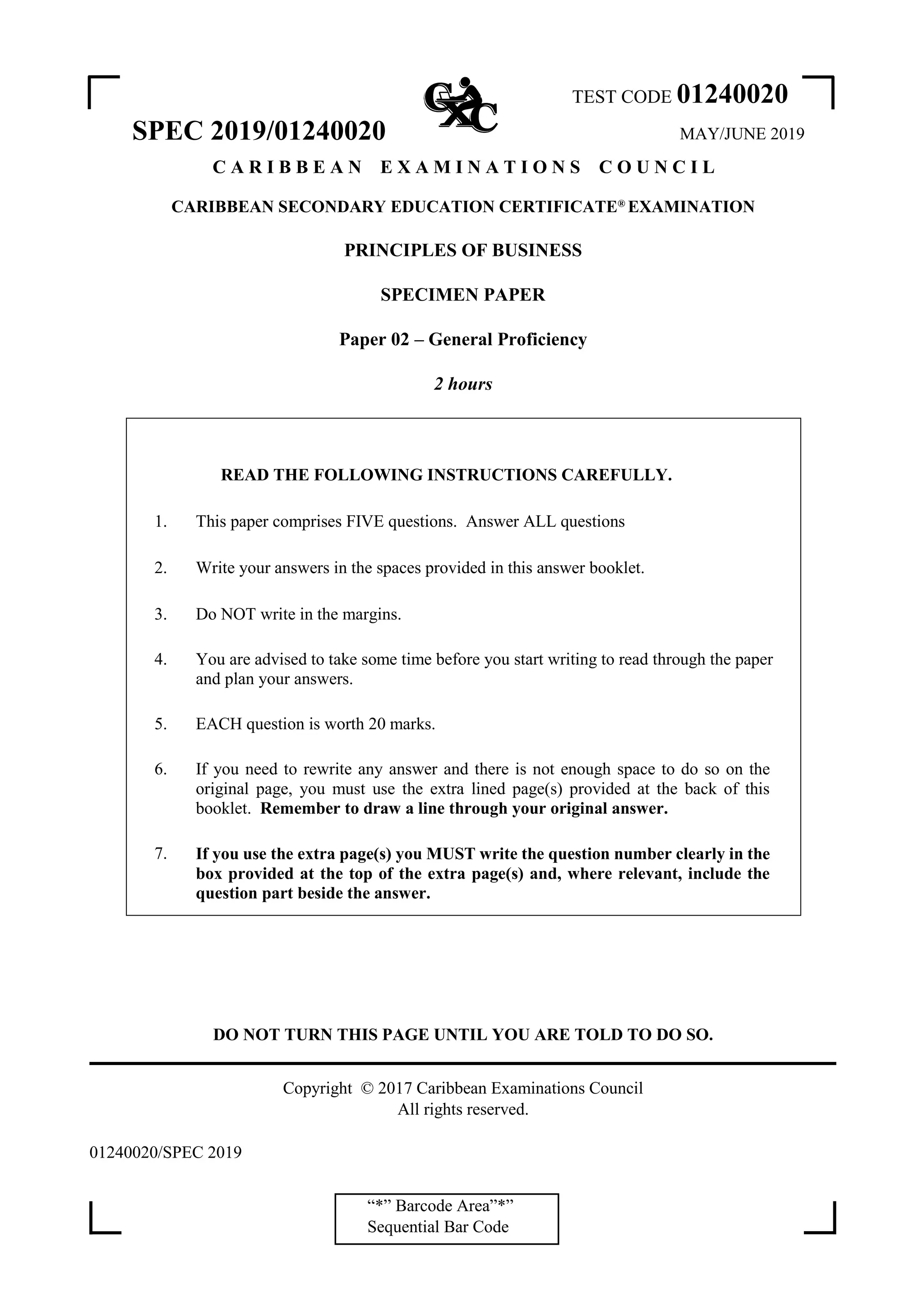 “*” Barcode Area”*”
Sequential Bar Code
TEST CODE 01240020
SPEC 2019/01240020 MAY/JUNE 2019
C A R I B B E A N E X A M I N A T I O N S C O U N C I L
CARIBBEAN SECONDARY EDUCATION CERTIFICATE®
EXAMINATION
PRINCIPLES OF BUSINESS
SPECIMEN PAPER
Paper 02 – General Proficiency
2 hours
READ THE FOLLOWING INSTRUCTIONS CAREFULLY.
1. This paper comprises FIVE questions. Answer ALL questions
2. Write your answers in the spaces provided in this answer booklet.
3. Do NOT write in the margins.
4. You are advised to take some time before you start writing to read through the paper
and plan your answers.
5. EACH question is worth 20 marks.
6. If you need to rewrite any answer and there is not enough space to do so on the
original page, you must use the extra lined page(s) provided at the back of this
booklet. Remember to draw a line through your original answer.
7. If you use the extra page(s) you MUST write the question number clearly in the
box provided at the top of the extra page(s) and, where relevant, include the
question part beside the answer.
DO NOT TURN THIS PAGE UNTIL YOU ARE TOLD TO DO SO.
Copyright © 2017 Caribbean Examinations Council
All rights reserved.
01240020/SPEC 2019
 