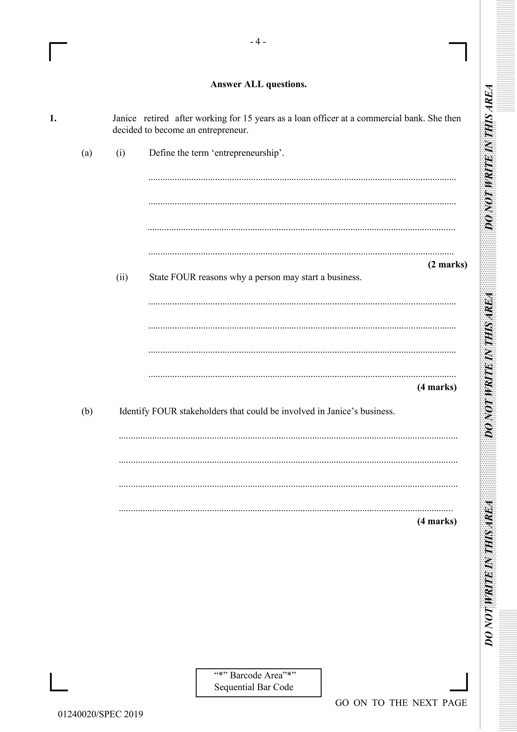 - 4 -
GO ON TO THE NEXT PAGE
01240020/SPEC 2019
“*” Barcode Area”*”
Sequential Bar Code
Answer ALL questions.
1. Janice retired after working for 15 years as a loan officer at a commercial bank. She then
decided to become an entrepreneur.
(a) (i) Define the term ‘entrepreneurship’.
.................................................................................................................................
.................................................................................................................................
.................................................................................................................................
................................................................................................................................
(2 marks)
(ii) State FOUR reasons why a person may start a business.
.................................................................................................................................
.................................................................................................................................
.................................................................................................................................
.................................................................................................................................
(4 marks)
(b) Identify FOUR stakeholders that could be involved in Janice’s business.
..............................................................................................................................................
..............................................................................................................................................
..............................................................................................................................................
............................................................................................................................................
(4 marks)
 