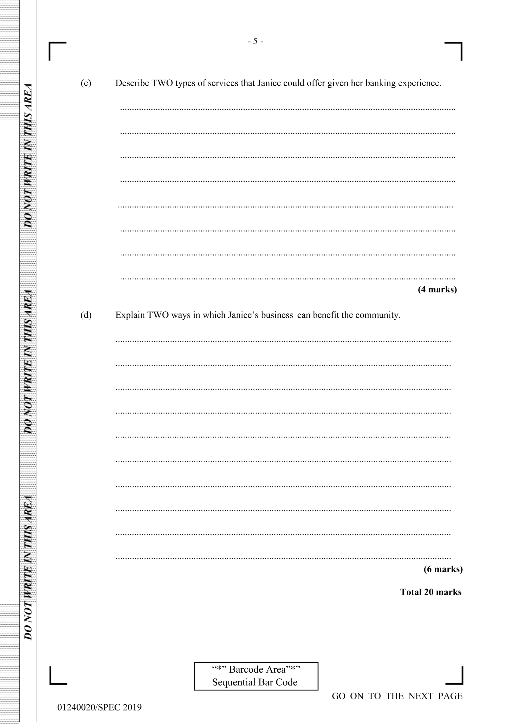 - 5 -
GO ON TO THE NEXT PAGE
01240020/SPEC 2019
“*” Barcode Area”*”
Sequential Bar Code
(c) Describe TWO types of services that Janice could offer given her banking experience.
..............................................................................................................................................
..............................................................................................................................................
..............................................................................................................................................
..............................................................................................................................................
..............................................................................................................................................
..............................................................................................................................................
..............................................................................................................................................
..............................................................................................................................................
(4 marks)
(d) Explain TWO ways in which Janice’s business can benefit the community.
..............................................................................................................................................
..............................................................................................................................................
..............................................................................................................................................
..............................................................................................................................................
..............................................................................................................................................
..............................................................................................................................................
..............................................................................................................................................
..............................................................................................................................................
..............................................................................................................................................
..............................................................................................................................................
(6 marks)
Total 20 marks
 
