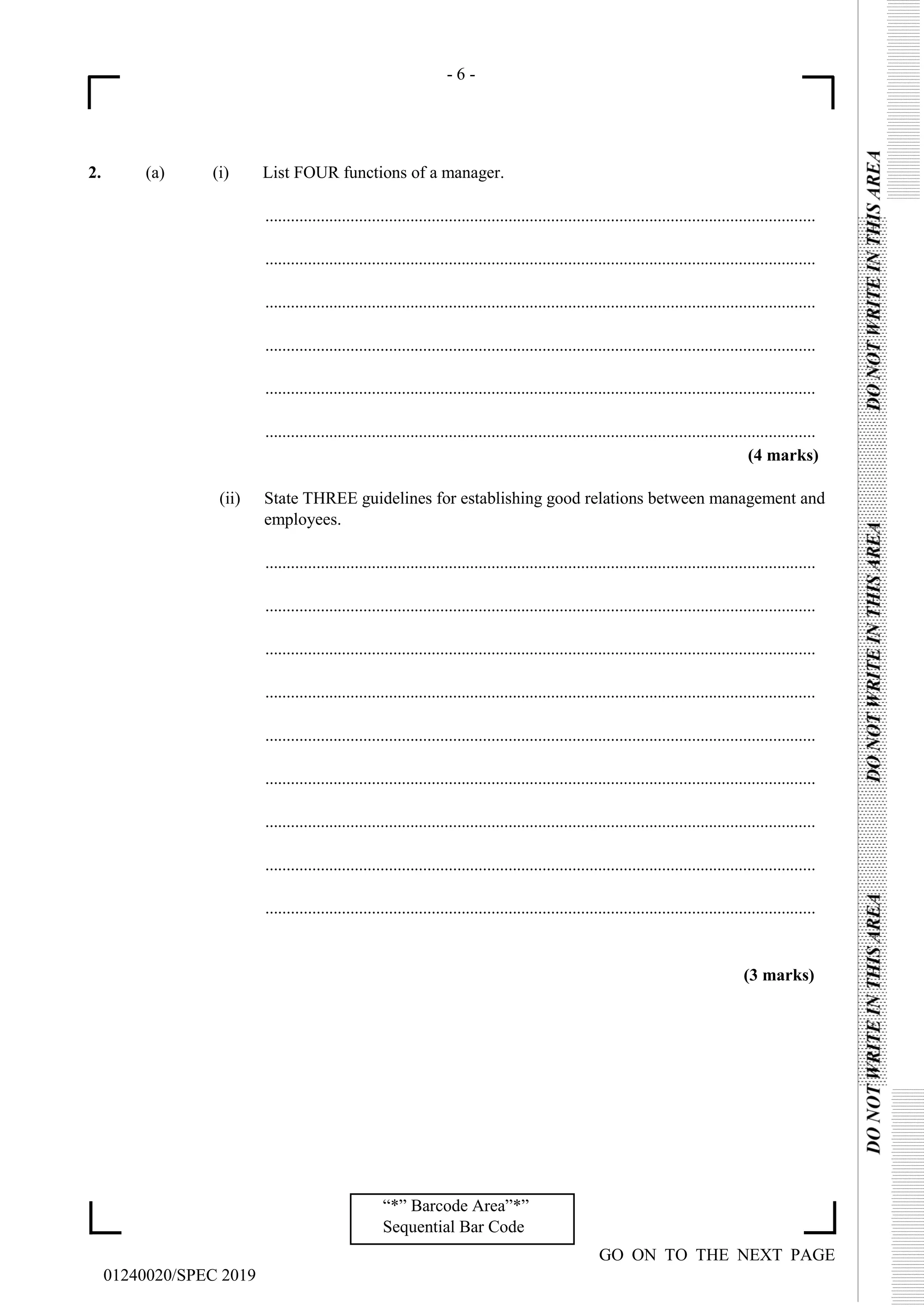 - 6 -
GO ON TO THE NEXT PAGE
01240020/SPEC 2019
“*” Barcode Area”*”
Sequential Bar Code
2. (a) (i) List FOUR functions of a manager.
.................................................................................................................................
.................................................................................................................................
.................................................................................................................................
.................................................................................................................................
.................................................................................................................................
.................................................................................................................................
(4 marks)
(ii) State THREE guidelines for establishing good relations between management and
employees.
.................................................................................................................................
.................................................................................................................................
.................................................................................................................................
.................................................................................................................................
.................................................................................................................................
.................................................................................................................................
.................................................................................................................................
.................................................................................................................................
.................................................................................................................................
(3 marks)
 