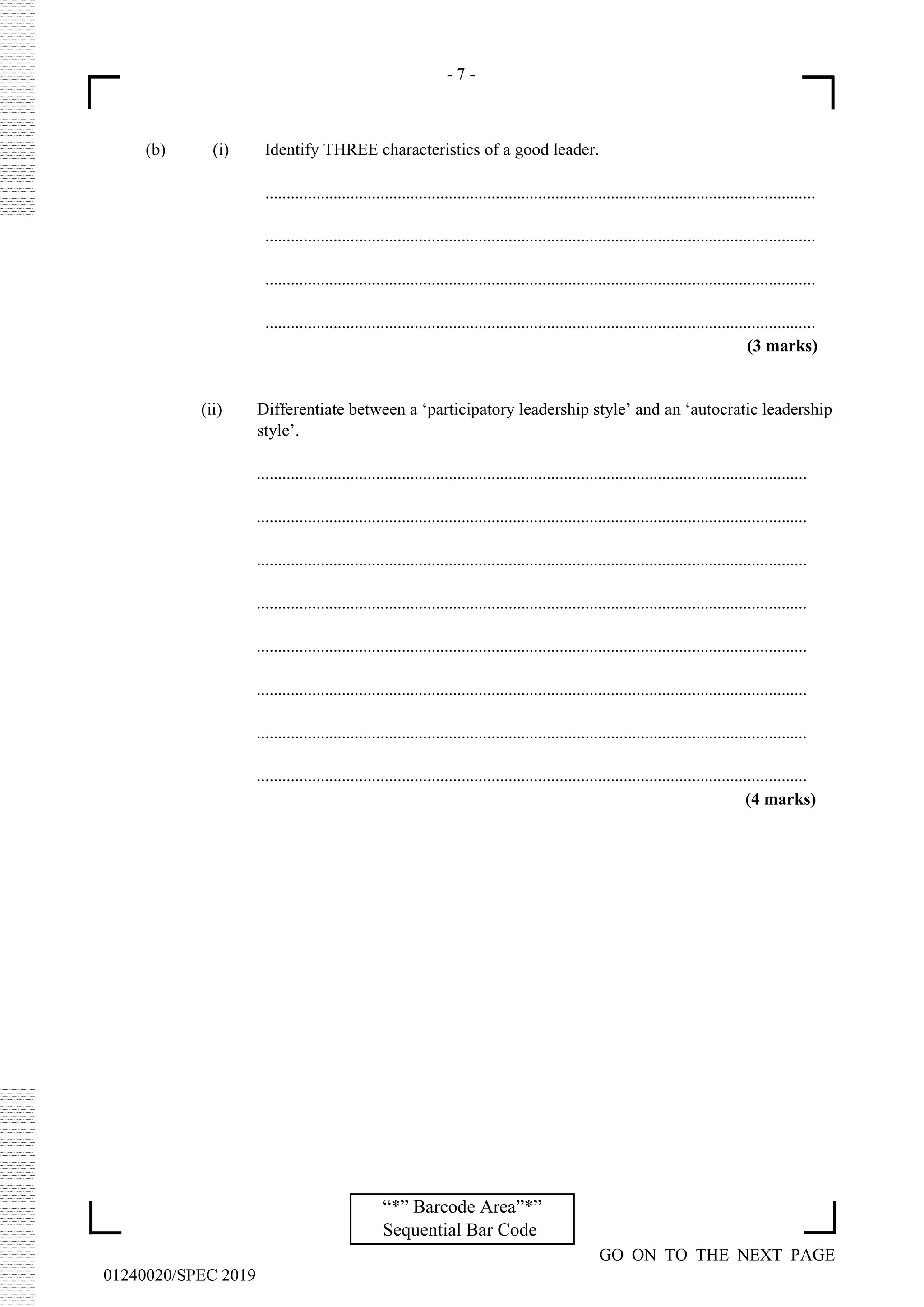 - 7 -
GO ON TO THE NEXT PAGE
01240020/SPEC 2019
“*” Barcode Area”*”
Sequential Bar Code
(b) (i) Identify THREE characteristics of a good leader.
.................................................................................................................................
.................................................................................................................................
.................................................................................................................................
.................................................................................................................................
(3 marks)
(ii) Differentiate between a ‘participatory leadership style’ and an ‘autocratic leadership
style’.
.................................................................................................................................
.................................................................................................................................
.................................................................................................................................
.................................................................................................................................
.................................................................................................................................
.................................................................................................................................
.................................................................................................................................
.................................................................................................................................
(4 marks)
 