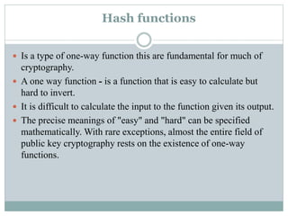 Hash functions
 Is a type of one-way function this are fundamental for much of
cryptography.
 A one way function - is a function that is easy to calculate but
hard to invert.
 It is difficult to calculate the input to the function given its output.
 The precise meanings of "easy" and "hard" can be specified
mathematically. With rare exceptions, almost the entire field of
public key cryptography rests on the existence of one-way
functions.
 