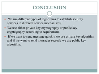 CONCLUSION
 We use different types of algorithms to establish security
services in different service mechanisms.
 We use either private key cryptography or public key
cryptography according to requirement.
 If we want to send message quickly we use private key algorithm
and if we want to send messages secretly we use public key
algorithm.
 