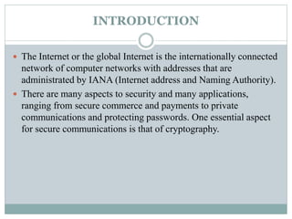 INTRODUCTION
 The Internet or the global Internet is the internationally connected
network of computer networks with addresses that are
administrated by IANA (Internet address and Naming Authority).
 There are many aspects to security and many applications,
ranging from secure commerce and payments to private
communications and protecting passwords. One essential aspect
for secure communications is that of cryptography.
 