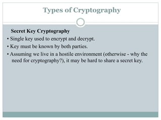Types of Cryptography
Secret Key Cryptography
• Single key used to encrypt and decrypt.
• Key must be known by both parties.
• Assuming we live in a hostile environment (otherwise - why the
need for cryptography?), it may be hard to share a secret key.
 