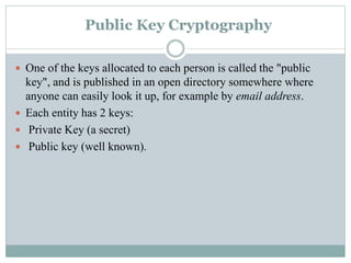 Public Key Cryptography
 One of the keys allocated to each person is called the "public
key", and is published in an open directory somewhere where
anyone can easily look it up, for example by email address.
 Each entity has 2 keys:
 Private Key (a secret)
 Public key (well known).
 