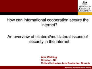 Achieving a just and secure society
How can international cooperation secure the
internet?
An overview of bilateral/multilateral issues of
security in the internet
Alex Webling
Director - NII
Critical Infrastructure Protection Branch
 