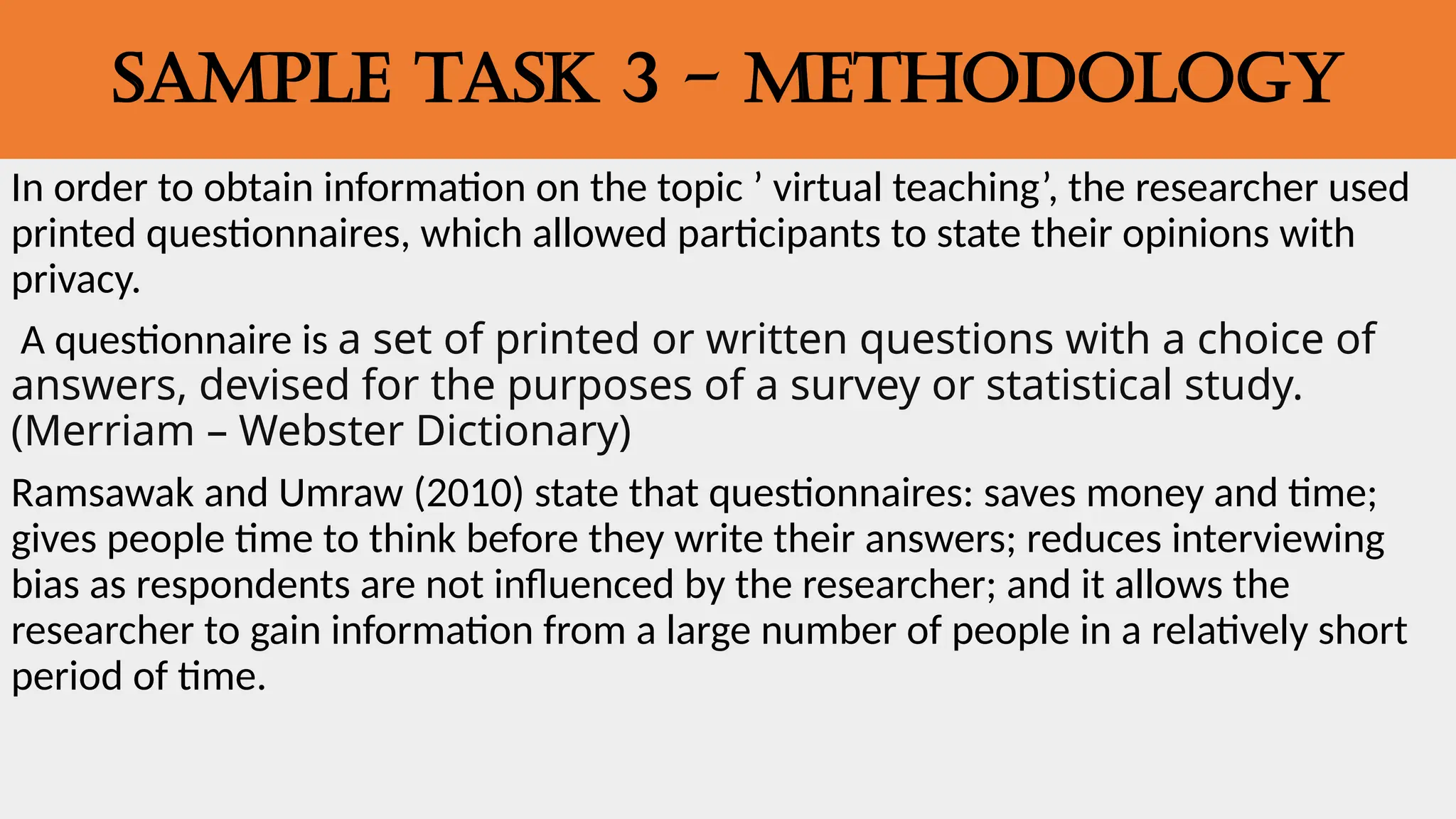 SAMPLE TASK 3 - METHODOLOGY
In order to obtain information on the topic ’ virtual teaching’, the researcher used
printed questionnaires, which allowed participants to state their opinions with
privacy.
A questionnaire is a set of printed or written questions with a choice of
answers, devised for the purposes of a survey or statistical study.
(Merriam – Webster Dictionary)
Ramsawak and Umraw (2010) state that questionnaires: saves money and time;
gives people time to think before they write their answers; reduces interviewing
bias as respondents are not influenced by the researcher; and it allows the
researcher to gain information from a large number of people in a relatively short
period of time.
 