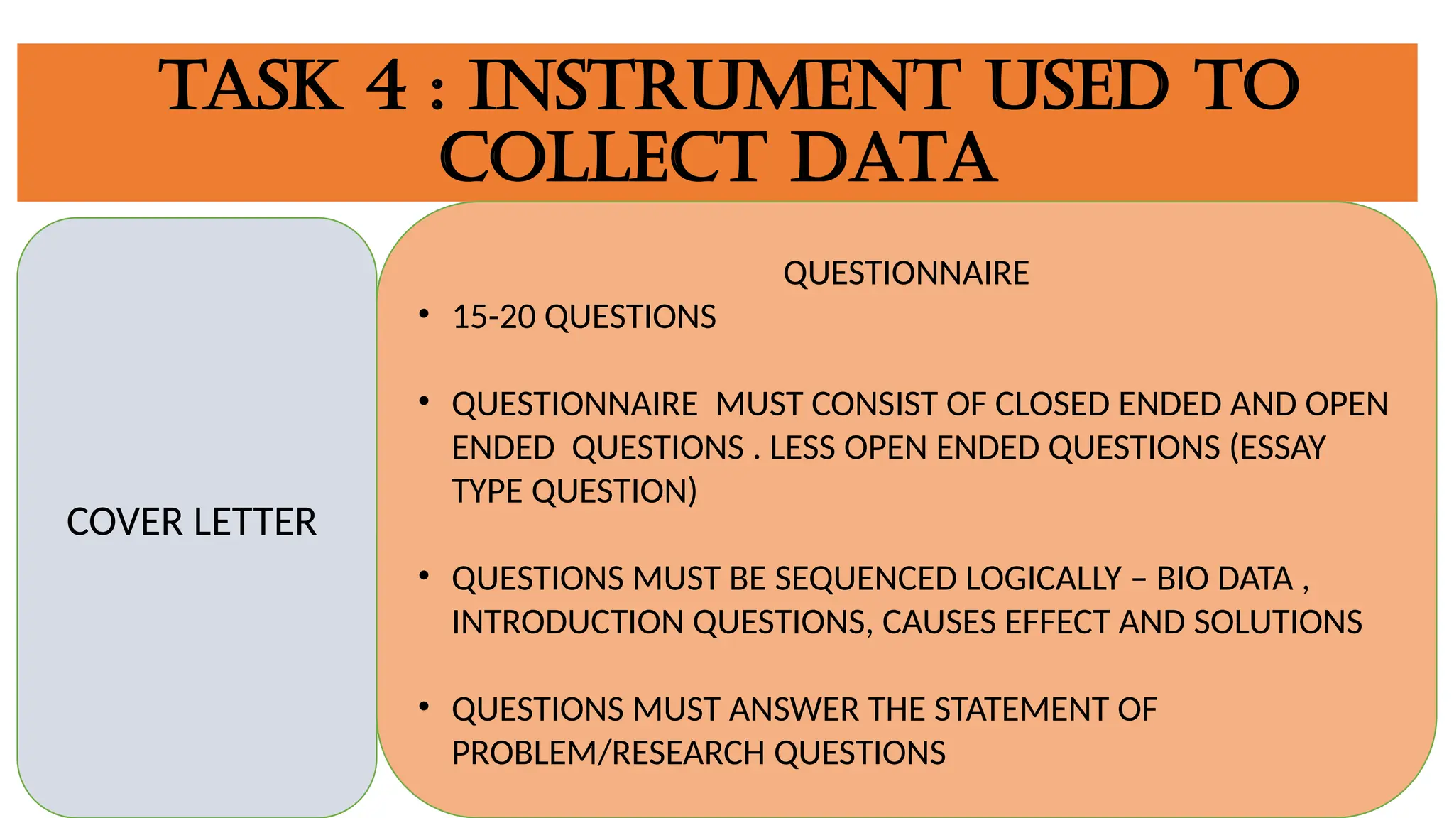 TASK 4 : INSTRUMENT USED TO
COLLECT DATA
COVER LETTER
QUESTIONNAIRE
• 15-20 QUESTIONS
• QUESTIONNAIRE MUST CONSIST OF CLOSED ENDED AND OPEN
ENDED QUESTIONS . LESS OPEN ENDED QUESTIONS (ESSAY
TYPE QUESTION)
• QUESTIONS MUST BE SEQUENCED LOGICALLY – BIO DATA ,
INTRODUCTION QUESTIONS, CAUSES EFFECT AND SOLUTIONS
• QUESTIONS MUST ANSWER THE STATEMENT OF
PROBLEM/RESEARCH QUESTIONS
 