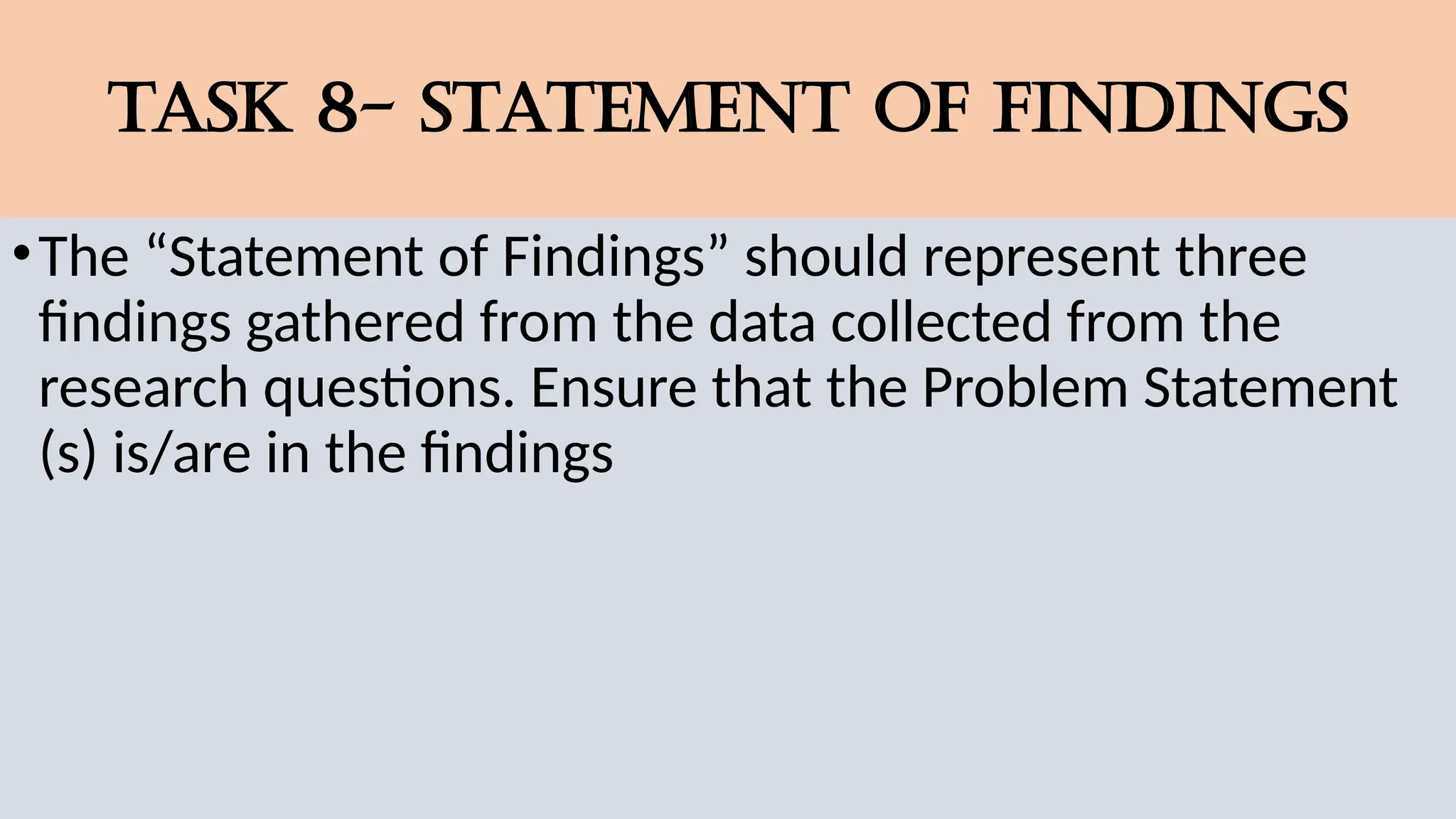 TASK 8- STATEMENT OF FINDINGS
•The “Statement of Findings” should represent three
findings gathered from the data collected from the
research questions. Ensure that the Problem Statement
(s) is/are in the findings
 