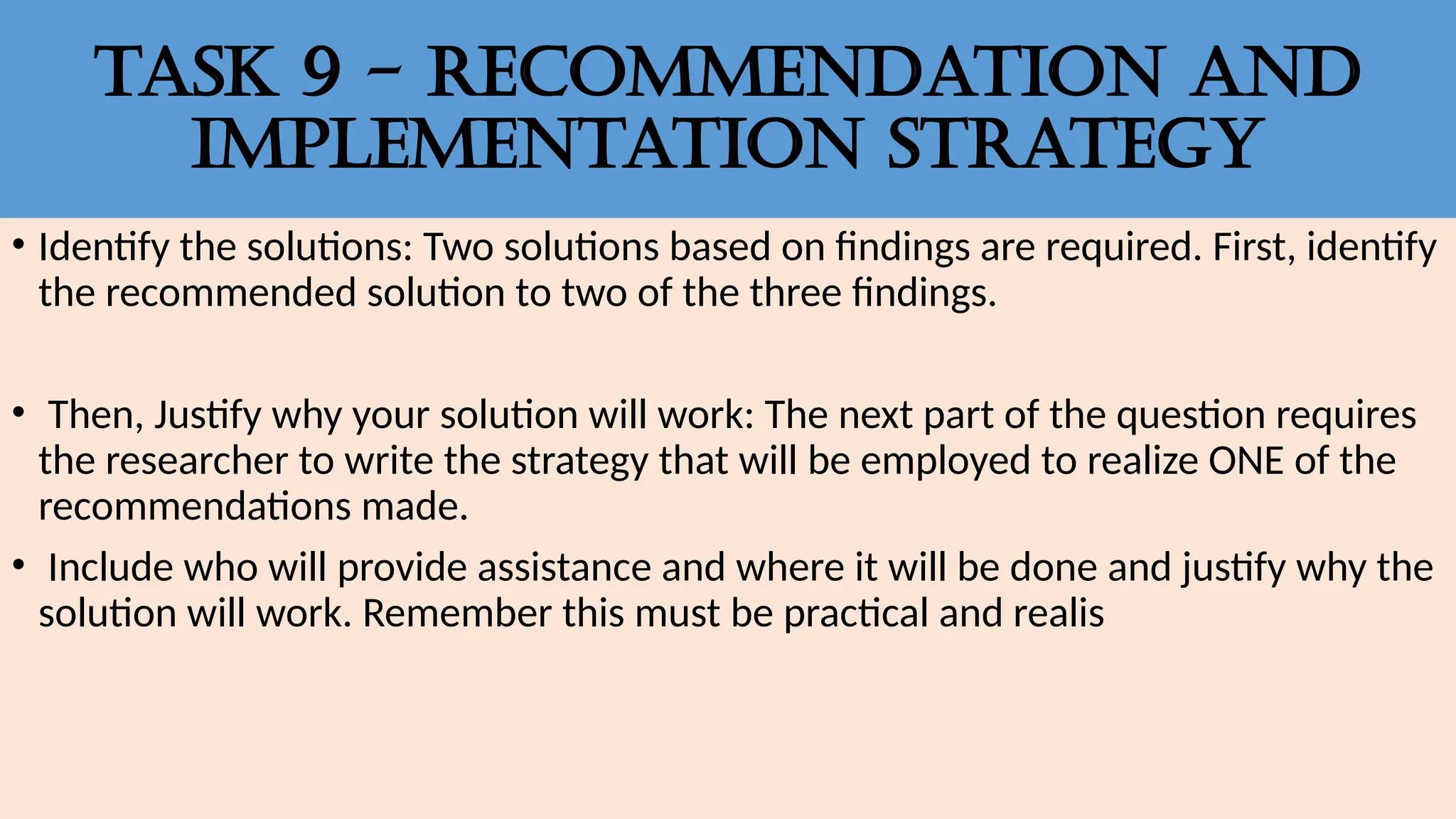 Task 9 - RECOMMENDATION AND
IMPLEMENTATION STRATEGY
• Identify the solutions: Two solutions based on findings are required. First, identify
the recommended solution to two of the three findings.
• Then, Justify why your solution will work: The next part of the question requires
the researcher to write the strategy that will be employed to realize ONE of the
recommendations made.
• Include who will provide assistance and where it will be done and justify why the
solution will work. Remember this must be practical and realis
 