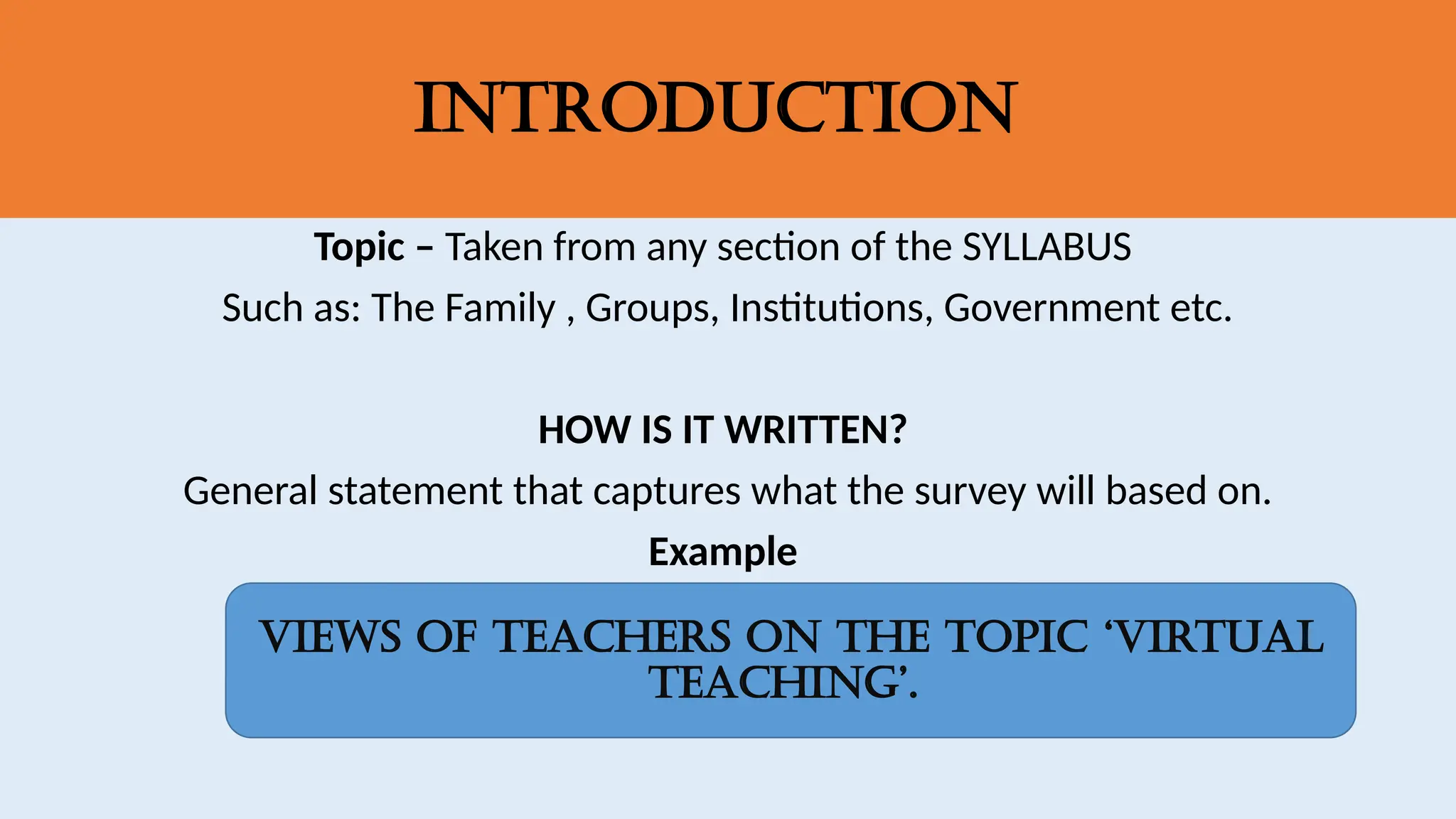 Introduction
Topic – Taken from any section of the SYLLABUS
Such as: The Family , Groups, Institutions, Government etc.
HOW IS IT WRITTEN?
General statement that captures what the survey will based on.
Example
Views of Teachers on the topic ‘virtual
teaching’.
 