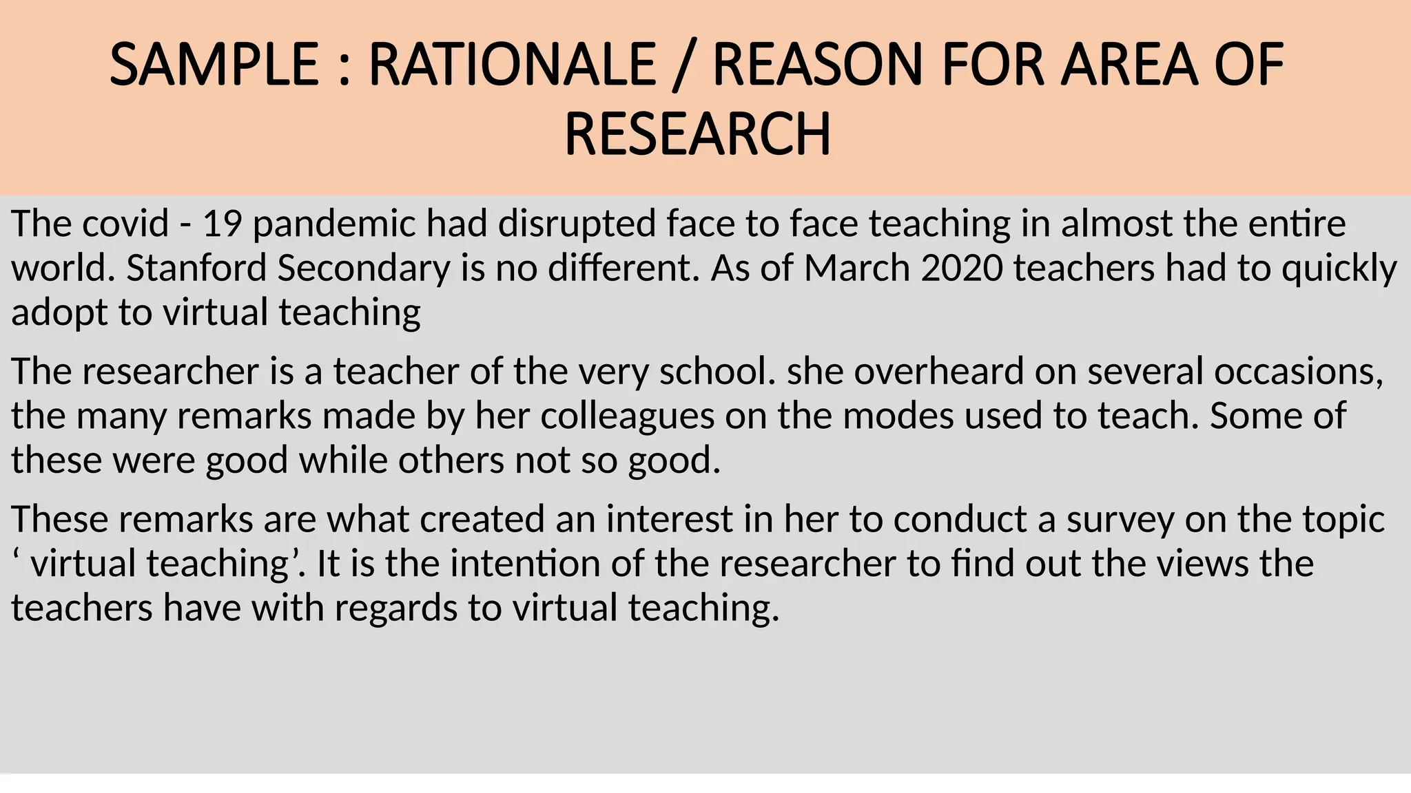 SAMPLE : RATIONALE / REASON FOR AREA OF
RESEARCH
The covid - 19 pandemic had disrupted face to face teaching in almost the entire
world. Stanford Secondary is no different. As of March 2020 teachers had to quickly
adopt to virtual teaching
The researcher is a teacher of the very school. she overheard on several occasions,
the many remarks made by her colleagues on the modes used to teach. Some of
these were good while others not so good.
These remarks are what created an interest in her to conduct a survey on the topic
‘ virtual teaching’. It is the intention of the researcher to find out the views the
teachers have with regards to virtual teaching.
 