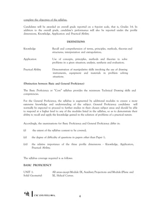 complete the objectives of the syllabus.
Candidates will be awarded an overall grade reported on a 6-point scale, that is, Grades 1-6. In
addition to the overall grade, candidate’s performance will also be reported under the profile
dimensions, Knowledge, Application and Practical Ability.
DEFINITIONS
Knowledge Recall and comprehension of terms, principles, methods, theories and
structures; interpretation and extrapolation;
Application Use of concepts, principles, methods and theories to solve
problems in a given situation; analysis, synthesis and evaluation;
Practical Ability Demonstration of manipulative skills involving the use of drawing
instruments, equipment and materials in problem solving
situations.
(Distinction between Basic and General Proficiency)
The Basic Proficiency or “Core” syllabus provides the minimum Technical Drawing skills and
competencies.
For the General Proficiency, the syllabus is augmented by additional modules to ensure a more
extensive knowledge and understanding of the subject. General Proficiency candidates will
normally be expected to proceed to further studies in their chosen subject areas and should be able
to respond at a higher level to any of the modules listed in the syllabus, so as to demonstrate their
ability to recall and apply the knowledge gained in the solution of problems of a practical nature.
Accordingly, the examinations for Basic Proficiency and General Proficiency differ in:
(i) the extent of the syllabus content to be covered;
(ii) the degree of difficulty of questions in papers other than Paper 1;
(iii) the relative importance of the three profile dimensions - Knowledge, Application,
Practical Ability;
The syllabus coverage required is as follows:
BASIC PROFICIENCY
UNIT 1: All areas except Module IX, Auxiliary Projections and Module (Plane and
Solid Geometry) XI, Helical Curves.
CXC 13/O /SYLL 00/A1
4
 