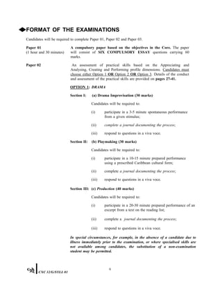◆FORMAT OF THE EXAMINATIONS
Candidates will be required to complete Paper 01, Paper 02 and Paper 03.
Paper 01
(1 hour and 30 minutes)
A compulsory paper based on the objectives in the Core. The paper
will consist of SIX COMPULSORY ESSAY questions carrying 60
marks.
Paper 02 An assessment of practical skills based on the Appreciating and
Analysing, Creating and Performing profile dimensions. Candidates must
choose either Option 1 OR Option 2 OR Option 3. Details of the conduct
and assessment of the practical skills are provided on pages 27-41.
OPTION 1: DRAMA
Section I: (a) Drama Improvisation (30 marks)
Candidates will be required to:
(i) participate in a 3-5 minute spontaneous performance
from a given stimulus;
(ii) complete a journal documenting the process;
(iii) respond to questions in a viva voce.
Section II: (b) Playmaking (30 marks)
Candidates will be required to:
(i) participate in a 10-15 minute prepared performance
using a prescribed Caribbean cultural form;
(ii) complete a journal documenting the process;
(iii) respond to questions in a viva voce.
Section III: (c) Production (40 marks)
Candidates will be required to:
(i) participate in a 20-30 minute prepared performance of an
excerpt from a text on the reading list;
(ii) complete a journal documenting the process;
(iii) respond to questions in a viva voce.
In special circumstances, for example, in the absence of a candidate due to
illness immediately prior to the examination, or where specialised skills are
not available among candidates, the substitution of a non-examination
student may be permitted.
6
CXC 32/G/SYLL 01
 