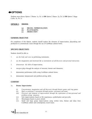 ◆OPTIONS
Students must choose Option 1 Drama: 1a, 1b, 1c OR Option 2 Dance: 2a, 2b, 2c OR Option 3 Stage
Crafts: 3a, 3b, 3c
OPTION 1: DRAMA
(a) DRAMA IMPROVISATION
(b) PLAYMAKING
(c) PRODUCTION
GENERAL OBJECTIVE
On completion of this Option, students should explore the elements of improvisation, playmaking and
production to communicate issues through the use of Caribbean cultural forms.
SPECIFIC OBJECTIVES
Students should be able to:
1. use the body and voice as performing instruments;
2. use the imagination and emotional life as instruments of self discovery and personal interaction;
3. demonstrate the skills of improvisation;
4. interpret plays through the analysis of structure, themes and characters;
5. demonstrate performance skills using Caribbean cultural forms;
6. demonstrate interpersonal and problem-solving skills.
CONTENT
1a. Drama Improvisation
(i) Concentration, imagination and self discovery through theatre games and ring games.
(ii) Body as performer’s instrument through gesture, movement and mime.
(iii) Processes and elements of improvisation through the exploration of inter-personal and
problem-solving situations.
(iv) Solo improvisations based on life experiences, symbolisation and proverbs.
(v) Monologues based on given stimuli.
(vi) Small and large group improvisations using written texts, themes and ideas from
Caribbean culture and contemporary social issues.
15
CXC 32/G/SYLL 01
 