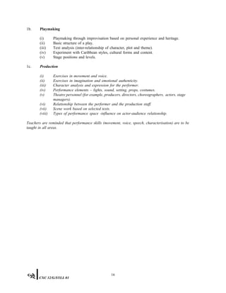 1b. Playmaking
(i) Playmaking through improvisation based on personal experience and heritage.
(ii) Basic structure of a play.
(iii) Text analysis (inter-relationship of character, plot and theme).
(iv) Experiment with Caribbean styles, cultural forms and content.
(v) Stage positions and levels.
1c. Production
(i) Exercises in movement and voice.
(ii) Exercises in imagination and emotional authenticity.
(iii) Character analysis and expression for the performer.
(iv) Performance elements – lights, sound, setting, props, costumes.
(v) Theatre personnel (for example, producers, directors, choreographers, actors, stage
managers).
(vi) Relationship between the performer and the production staff.
(vii) Scene work based on selected texts.
(viii) Types of performance space -influence on actor-audience relationship.
Teachers are reminded that performance skills (movement, voice, speech, characterisation) are to be
taught in all areas.
16
CXC 32/G/SYLL 01
 