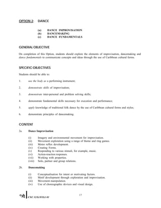 OPTION 2: DANCE
(a) DANCE IMPROVISATION
(b) DANCEMAKING
(c) DANCE FUNDAMENTALS
GENERAL OBJECTIVE
On completion of this Option, students should explore the elements of improvisation, dancemaking and
dance fundamentals to communicate concepts and ideas through the use of Caribbean cultural forms.
SPECIFIC OBJECTIVES
Students should be able to:
1. use the body as a performing instrument;
2. demonstrate skills of improvisation;
3. demonstrate inter-personal and problem solving skills;
4. demonstrate fundamental skills necessary for execution and performance;
5. apply knowledge of traditional folk dance by the use of Caribbean cultural forms and styles;
6. demonstrate principles of dancemaking.
CONTENT
2a. Dance Improvisation
(i) Imagery and environmental movement for improvisation.
(ii) Movement exploration using a range of theme and ring games.
(iii) Motor reflex development.
(iv) Creating Forms.
(v) Responding to various stimuli, for example, music.
(vi) Action-reaction responses.
(vii) Working with properties.
(viii) Solo, partner and group relations.
2b. Dancemaking
(i) Conceptualisation for intent or motivating factors.
(ii) Motif development through exploration and improvisation.
(iii) Movement manipulation.
(iv) Use of choreographic devices and visual design.
17
CXC 32/G/SYLL 01
 