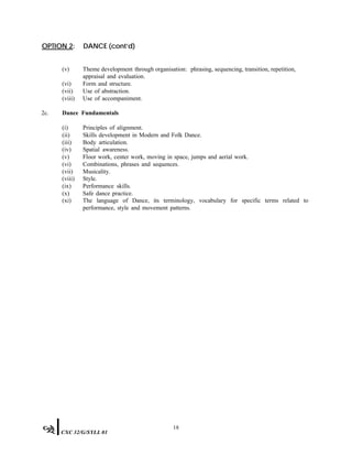 OPTION 2: DANCE (cont’d)
(v) Theme development through organisation: phrasing, sequencing, transition, repetition,
appraisal and evaluation.
(vi) Form and structure.
(vii) Use of abstraction.
(viii) Use of accompaniment.
2c. Dance Fundamentals
(i) Principles of alignment.
(ii) Skills development in Modern and Folk Dance.
(iii) Body articulation.
(iv) Spatial awareness.
(v) Floor work, center work, moving in space, jumps and aerial work.
(vi) Combinations, phrases and sequences.
(vii) Musicality.
(viii) Style.
(ix) Performance skills.
(x) Safe dance practice.
(xi) The language of Dance, its terminology, vocabulary for specific terms related to
performance, style and movement patterns.
18
CXC 32/G/SYLL 01
 