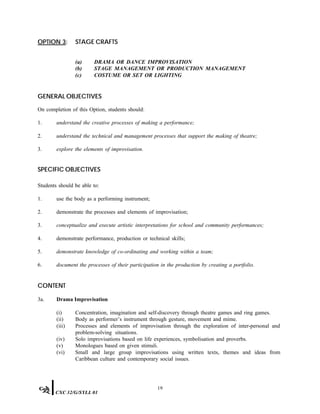 OPTION 3: STAGE CRAFTS
(a) DRAMA OR DANCE IMPROVISATION
(b) STAGE MANAGEMENT OR PRODUCTION MANAGEMENT
(c) COSTUME OR SET OR LIGHTING
GENERAL OBJECTIVES
On completion of this Option, students should:
1. understand the creative processes of making a performance;
2. understand the technical and management processes that support the making of theatre;
3. explore the elements of improvisation.
SPECIFIC OBJECTIVES
Students should be able to:
1. use the body as a performing instrument;
2. demonstrate the processes and elements of improvisation;
3. conceptualize and execute artistic interpretations for school and community performances;
4. demonstrate performance, production or technical skills;
5. demonstrate knowledge of co-ordinating and working within a team;
6. document the processes of their participation in the production by creating a portfolio.
CONTENT
3a. Drama Improvisation
(i) Concentration, imagination and self-discovery through theatre games and ring games.
(ii) Body as performer’s instrument through gesture, movement and mime.
(iii) Processes and elements of improvisation through the exploration of inter-personal and
problem-solving situations.
(iv) Solo improvisations based on life experiences, symbolisation and proverbs.
(v) Monologues based on given stimuli.
(vi) Small and large group improvisations using written texts, themes and ideas from
Caribbean culture and contemporary social issues.
19
CXC 32/G/SYLL 01
 