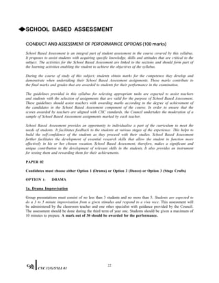 ◆SCHOOL BASED ASSESSMENT
CONDUCT AND ASSESSMENT OF PERFORMANCE OPTIONS (100 marks)
School Based Assessment is an integral part of student assessment in the course covered by this syllabus.
It proposes to assist students with acquiring specific knowledge, skills and attitudes that are critical to the
subject. The activities for the School Based Assessment are linked to the sections and should form part of
the learning activities enabling the student to achieve the objectives of the syllabus.
During the course of study of this subject, students obtain marks for the competence they develop and
demonstrate when undertaking their School Based Assessment assignments. These marks contribute to
the final marks and grades that are awarded to students for their performance in the examination.
The guidelines provided in this syllabus for selecting appropriate tasks are expected to assist teachers
and students with the selection of assignments that are valid for the purpose of School Based Assessment.
These guidelines should assist teachers with awarding marks according to the degree of achievement of
the candidates in the School Based Assessment component of the course. In order to ensure that the
scores awarded by teachers are aligned with CXC standards, the Council undertakes the moderation of a
sample of School Based Assessment assignments marked by each teacher.
School Based Assessment provides an opportunity to individualise a part of the curriculum to meet the
needs of students. It facilitates feedback to the students at various stages of the experience. This helps to
build the self-confidence of the students as they proceed with their studies. School Based Assessment
further facilitates the development of essential research skills that allow the student to function more
effectively in his or her chosen vocation. School Based Assessment, therefore, makes a significant and
unique contribution to the development of relevant skills in the students. It also provides an instrument
for testing them and rewarding them for their achievements.
PAPER 02
Candidates must choose either Option 1 (Drama) or Option 2 (Dance) or Option 3 (Stage Crafts)
OPTION 1: DRAMA
1a. Drama Improvisation
Group presentations must consist of no less than 3 students and no more than 5. Students are expected to
do a 3 to 5 minute improvisation from a given stimulus and respond to a viva voce. This assessment will
be administered by the classroom teacher and one other specialist with guidance provided by the Council.
The assessment should be done during the third term of year one. Students should be given a maximum of
10 minutes to prepare. A mark out of 30 should be awarded for the performance.
22
CXC 32/G/SYLL 01
 