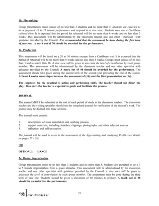 1b. Playmaking
Group presentations must consist of no less than 3 students and no more than 5. Students are expected to
do a prepared 10 to 15 minute performance and respond to a viva voce. Students must use a Caribbean
cultural form. It is expected that the period for rehearsal will be no more than 6 weeks and no less than 3
weeks. This assessment will be administered by the classroom teacher and one other specialist with
guidance provided by the Council. It is recommended that the assessment be done during the first term
of year two. A mark out of 30 should be awarded for the performance.
1c. Production
This assessment will be based on a 20 to 30 minute excerpt from a Caribbean text. It is expected that the
period of rehearsal will be no more than 8 weeks and no less than 6 weeks. Groups must consist of no less
than 3 and no more than 10. A viva voce will be given to ascertain the level of contribution by each group
member. This assessment will be administered by the classroom teacher and one other specialist with
guidance provided by the Council. A mark out of 40 should be awarded for the performance. The
assessment should take place during the second term of the second year preceding the end of the course.
At least 8 weeks must elapse between the assessment of (1b) and the final presentation on (1c).
The emphasis for the practical is acting and performing skills. The teacher should not direct the
play. However, the teacher is expected to guide and facilitate the process.
JOURNAL
The journal MUST be submitted at the end of each period of study to the classroom teacher. The classroom
teacher and the visiting specialist should use the completed journal for verification of the student’s work. The
journal may be divided into three sections.
The journal must contain:
1. descriptions of tasks undertaken and working process;
2. support materials, including sketches, clippings, photographs, and other relevant sources
3. reflection and self-evaluation.
The journal will be used to assist in the assessment of the Appreciating and Analysing Profile (see details
on pages 27 - 28).
OR
OPTION 2: DANCE
2a. Dance Improvisation
Group presentations must be no less than 3 students and no more than 5. Students are expected to do a 3
to 5 minute improvisation from a given stimulus. This assessment will be administered by the classroom
teacher and one other specialist with guidance provided by the Council. A viva voce will be given to
ascertain the level of contribution by each group member. The assessment must be done during the third
term of year one. Students should be given a maximum of 10 minutes to prepare. A mark out of 30
should be awarded for the performance.
23
CXC 32/G/SYLL 01
 