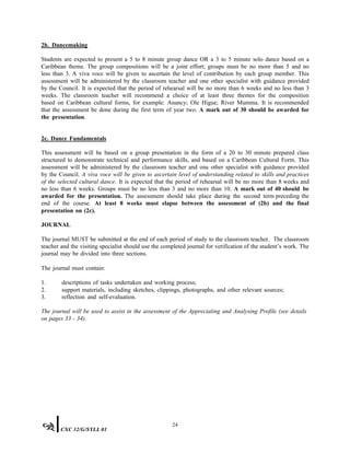 2b. Dancemaking
Students are expected to present a 5 to 8 minute group dance OR a 3 to 5 minute solo dance based on a
Caribbean theme. The group compositions will be a joint effort; groups must be no more than 5 and no
less than 3. A viva voce will be given to ascertain the level of contribution by each group member. This
assessment will be administered by the classroom teacher and one other specialist with guidance provided
by the Council. It is expected that the period of rehearsal will be no more than 6 weeks and no less than 3
weeks. The classroom teacher will recommend a choice of at least three themes for the composition
based on Caribbean cultural forms, for example: Anancy; Ole Higue; River Mumma. It is recommended
that the assessment be done during the first term of year two. A mark out of 30 should be awarded for
the presentation.
2c. Dance Fundamentals
This assessment will be based on a group presentation in the form of a 20 to 30 minute prepared class
structured to demonstrate technical and performance skills, and based on a Caribbean Cultural Form. This
assessment will be administered by the classroom teacher and one other specialist with guidance provided
by the Council. A viva voce will be given to ascertain level of understanding related to skills and practices
of the selected cultural dance. It is expected that the period of rehearsal will be no more than 8 weeks and
no less than 6 weeks. Groups must be no less than 3 and no more than 10. A mark out of 40 should be
awarded for the presentation. The assessment should take place during the second term preceding the
end of the course. At least 8 weeks must elapse between the assessment of (2b) and the final
presentation on (2c).
JOURNAL
The journal MUST be submitted at the end of each period of study to the classroom teacher. The classroom
teacher and the visiting specialist should use the completed journal for verification of the student’s work. The
journal may be divided into three sections.
The journal must contain:
1. descriptions of tasks undertaken and working process;
2. support materials, including sketches, clippings, photographs, and other relevant sources;
3. reflection and self-evaluation.
The journal will be used to assist in the assessment of the Appreciating and Analysing Profile (see details
on pages 33 - 34).
24
CXC 32/G/SYLL 01
 