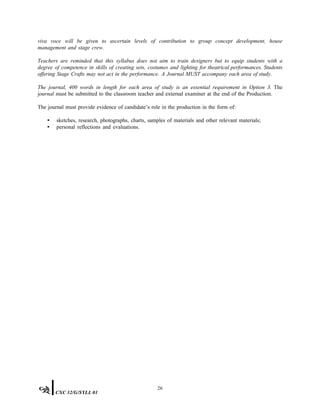 viva voce will be given to ascertain levels of contribution to group concept development, house
management and stage crew.
Teachers are reminded that this syllabus does not aim to train designers but to equip students with a
degree of competence in skills of creating sets, costumes and lighting for theatrical performances. Students
offering Stage Crafts may not act in the performance. A Journal MUST accompany each area of study.
The journal, 400 words in length for each area of study is an essential requirement in Option 3. The
journal must be submitted to the classroom teacher and external examiner at the end of the Production.
The journal must provide evidence of candidate’s role in the production in the form of:
• sketches, research, photographs, charts, samples of materials and other relevant materials;
• personal reflections and evaluations.
26
CXC 32/G/SYLL 01
 