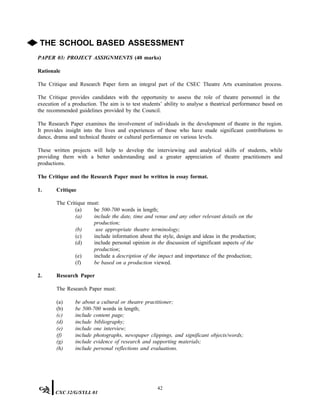 ◆ THE SCHOOL BASED ASSESSMENT
PAPER 03: PROJECT ASSIGNMENTS (40 marks)
Rationale
The Critique and Research Paper form an integral part of the CSEC Theatre Arts examination process.
The Critique provides candidates with the opportunity to assess the role of theatre personnel in the
execution of a production. The aim is to test students’ ability to analyse a theatrical performance based on
the recommended guidelines provided by the Council.
The Research Paper examines the involvement of individuals in the development of theatre in the region.
It provides insight into the lives and experiences of those who have made significant contributions to
dance, drama and technical theatre or cultural performance on various levels.
These written projects will help to develop the interviewing and analytical skills of students, while
providing them with a better understanding and a greater appreciation of theatre practitioners and
productions.
The Critique and the Research Paper must be written in essay format.
1. Critique
The Critique must:
(a) be 500-700 words in length;
(a) include the date, time and venue and any other relevant details on the
production;
(b) use appropriate theatre terminology;
(c) include information about the style, design and ideas in the production;
(d) include personal opinion in the discussion of significant aspects of the
production;
(e) include a description of the impact and importance of the production;
(f) be based on a production viewed.
2. Research Paper
The Research Paper must:
(a) be about a cultural or theatre practitioner;
(b) be 500-700 words in length;
(c) include content page;
(d) include bibliography;
(e) include one interview;
(f) include photographs, newspaper clippings, and significant objects/words;
(g) include evidence of research and supporting materials;
(h) include personal reflections and evaluations.
42
CXC 32/G/SYLL 01
 