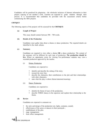 Candidates will be penalized for plagiarism - the wholesale inclusion of Internet information to their
project; copying of one another’s work. Teachers are expected to guide students through their
process. It is recommended that candidates be provided with the assessment criteria before
commencing the SBA projects.
CRITIQUE
The following aspects of the projects will be assessed for the CRITIQUE:
(a) Length of Project
This essay should contain between 500 – 700 words.
(b) Details of the Production
Candidates must gather data about a drama or dance production. The required details are
identified in the mark scheme.
(c) Summary
Candidates are required to view either a drama OR a dance production. The content of
the summary will be different for each type of production. The production should be
live. Where no opportunity exists for viewing live performance students may view a
recorded production approved by the teacher.
(i) Drama Production
Candidates are expected to:
• identify and describe the setting of the story;
• recount the story line;
• describe the characters, their contributions to the plot and their relationships
with other characters;
• state what the play is about (theme/statement/meaning).
(ii) Dance Production
Candidates are expected to:
• identify the theme (if any) of the production;
• describe THREE dances in the repertoire and explain their relationship to the
theme.
(d) Review
Candidates are expected to comment on:
• the style and design of the production (set, lights, costumes, sound);
• effectiveness of the actors or dancers in their portrayals ;
• establishment of the plot;
• stage management;
• front office management.
43
CXC 32/G/SYLL 01
 