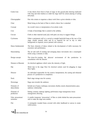 Centre Line A line drawn from front to back of stage on the ground plan drawing (indicated
with long and short dashes) or chalk the stage itself for correct placing of setting
and props.
Choreographer One who creates or organises a dance work from a given stimulus or idea.
Cleat Metal lining on the back of flats to which a throw line is attached.
Concept An overall vision or interpretation of an artistic work.
Core A body of knowledge that is central to the syllabus.
Cut-out Cloth or other material (card, ply) with parts cut away to suggest foliage.
Cyclorama Either a permanent wall or a curved or straight backcloth hung at the rear of the
stage, usually painted white and lit as required for use as sky or other
background as required, (never painted with scenery).
Dance fundamentals The basic elements of dance related to the development of skills necessary for
execution and performance.
Dancemaking The art and craft of creating and arranging dance movements into a meaningful
whole using a stimulus or idea.
Design concept The vision for creating the physical environment of the production in
consultation with the director.
Dimmer or Rheostat An electrical appliance which varies the intensity of light.
Dip Metal trap in the stage floor for electrical sockets used for plugging in stage
floor lights.
Director An individual responsible for the creative interpretation, the casting and rehearsal
process of a production to completion.
Dock Back stage storage area for scenery.
Downstage Stage area towards the audience.
Elements of
dance/drama
Include use of space, technique, movement, rhythm, mood, characterization, pace,
audience relationship.
Elements of
production
Setting, costume, makeup, lighting, performance stage management, house
management, directing.
False proscenium/
tormentor
A smaller temporary ‘proscenium’ of flats or cloths behind the main proscenium
arch to make the stage area smaller.
Flat A rectangular wooded frame covered with cloth, hardboard or canvas to create
walls/scenery.
50
CXC 32/G/SYLL 01
 