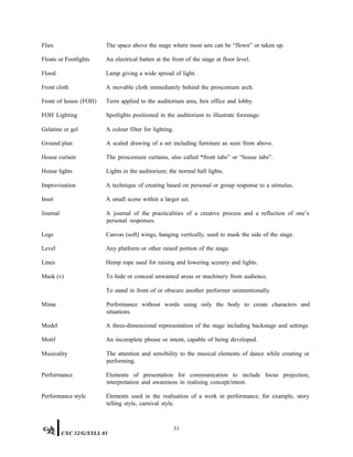 Flies The space above the stage where most sets can be “flown” or taken up.
Floats or Footlights An electrical batten at the front of the stage at floor level.
Flood Lamp giving a wide spread of light.
Front cloth A movable cloth immediately behind the proscenium arch.
Front of house (FOH)
FOH Lighting
Term applied to the auditorium area, box office and lobby.
Spotlights positioned in the auditorium to illustrate forestage.
Gelatine or gel A colour filter for lighting.
Ground plan A scaled drawing of a set including furniture as seen from above.
House curtain The proscenium curtains, also called “front tabs” or “house tabs”.
House lights Lights in the auditorium; the normal hall lights.
Improvisation A technique of creating based on personal or group response to a stimulus.
Inset A small scene within a larger set.
Journal A journal of the practicalities of a creative process and a reflection of one’s
personal responses.
Legs Canvas (soft) wings, hanging vertically, used to mask the side of the stage.
Level Any platform or other raised portion of the stage.
Lines Hemp rope used for raising and lowering scenery and lights.
Mask (v) To hide or conceal unwanted areas or machinery from audience.
To stand in front of or obscure another performer unintentionally.
Mime Performance without words using only the body to create characters and
situations.
Model A three-dimensional representation of the stage including backstage and settings
Motif An incomplete phrase or intent, capable of being developed.
Musicality The attention and sensibility to the musical elements of dance while creating or
performing.
Performance Elements of presentation for communication to include focus projection,
interpretation and awareness in realising concept/intent.
Performance style Elements used in the realisation of a work in performance, for example, story
telling style, carnival style.
51
CXC 32/G/SYLL 01
 