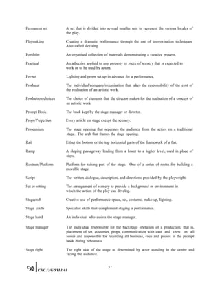 Permanent set A set that is divided into several smaller sets to represent the various locales of
the play.
Playmaking Creating a dramatic performance through the use of improvisation techniques.
Also called devising.
Portfolio An organised collection of materials demonstrating a creative process.
Practical An adjective applied to any property or piece of scenery that is expected to
work or to be used by actors.
Pre-set Lighting and props set up in advance for a performance.
Producer The individual/company/organisation that takes the responsibility of the cost of
the realisation of an artistic work.
Production choices The choice of elements that the director makes for the realisation of a concept of
an artistic work.
Prompt Book The book kept by the stage manager or director.
Props/Properties Every article on stage except the scenery.
Proscenium The stage opening that separates the audience from the actors on a traditional
stage. The arch that frames the stage opening.
Rail Either the bottom or the top horizontal parts of the framework of a flat.
Ramp A sloping passageway leading from a lower to a higher level, used in place of
steps.
Rostrum/Platform Platform for raising part of the stage. One of a series of rostra for building a
movable stage.
Script The written dialogue, description, and directions provided by the playwright.
Set or setting The arrangement of scenery to provide a background or environment in
which the action of the play can develop.
Stagecraft
Stage crafts
Creative use of performance space, set, costume, make-up, lighting.
Specialist skills that complement staging a performance.
Stage hand An individual who assists the stage manager.
Stage manager The individual responsible for the backstage operation of a production, that is,
placement of set, costumes, props, communication with cast and crew on all
issues and responsible for recording all business, cues and pauses in the prompt
book during rehearsals.
Stage right The right side of the stage as determined by actor standing in the centre and
facing the audience.
52
CXC 32/G/SYLL 01
 