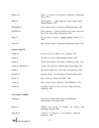 Doubler, H. Dance, A Creative Art Experience, University of Wisconsin
Press, 1957.
Minton, S. Choreography – A Basic Approach using Improvisation,
Human Kinetics, 1997.
Morgenroth, J. Dance Improvisation, University of Pittsburgh Press, 1987.
Nettleford, R. Dance Jamaica – Cultural Definition and Artistic Discovery,
New York: Grove Press Incorporated, 1985.
Seaga, E. Revival Cults in Jamaica. Jamaica Journal, Volume 3 # 2.,
1989.
Warner, K. The Trinidad Calypso, Heinemann Educational Books, 1982.
STAGE CRAFTS
Adland, D. Practical Course in Theatre Arts, Longman, 1984.
Braun, E. The Director and the Stage, Mathuen Drama, 1982.
Cohen, R. Theatre Brief Edition, University of California, Irvine, 1983.
Cohen, R., and Harrop, J. Creative Play Direction, Prentice-Hall, Incorporated, 1984.
Kaluta, J. The Perfect Stage Crew, New York: Allworth Press, 2003.
Kelshall, M. Studying Drama - An Introduction, Edward Arnold, 1985.
Nelms, H. Play Production, Barnes and Noble, 1958.
Tanner, F. Basic Drama Projects. (4th Ed.), Clark Publishers, 1979.
Warren, B. Creating a Theatre in your classroom, Captus University
Publishers, 1995.
CULTURAL FORMS
Anthony, P. The Flower Festivals of Saint Lucia, Folk Research
Centre/Jubilee Trust Fund, 2009.
Besson, G. Folklore and Legends of Trinidad and Tobago, Paria
Publishing Limited, 1994.
Bisnauth, D. A History of Religions in the Caribbean, Kingston
Publishers, 1989.
58
CXC 32/G/SYLL 01
 