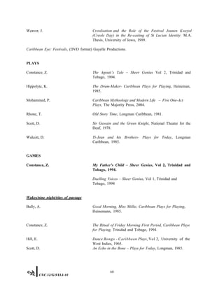 Weaver, J. Creolisation and the Role of the Festival Jounen Kweyol
(Creole Day) in the Re-casting of St Lucian Identity: M.A.
Thesis, University of Iowa, 1999.
Caribbean Eye: Festivals, (DVD format) Gayelle Productions.
PLAYS
Constance, Z. The Agouti’s Tale – Sheer Genius Vol 2, Trinidad and
Tobago, 1994.
Hippolyte, K. The Drum-Maker- Caribbean Plays for Playing, Heineman,
1985.
Mohammed, P. Caribbean Mythoology and Modern Life – Five One-Act
Plays, The Majority Press, 2004.
Rhone, T. Old Story Time, Longman Caribbean, 1981.
Scott, D. Sir Gawain and the Green Knight, National Theatre for the
Deaf, 1978.
Walcott, D. Ti-Jean and his Brothers- Plays for Today, Longman
Caribbean, 1985.
GAMES
Constance, Z. My Father’s Child – Sheer Genius, Vol 2, Trinidad and
Tobago, 1994.
Duelling Voices – Sheer Genius, Vol 1, Trinidad and
Tobago, 1994
Wakes/nine night/rites of passage
Bully, A. Good Morning, Miss Millie, Caribbean Plays for Playing,
Heinemann, 1985.
Constance, Z. The Ritual of Friday Morning First Period, Caribbean Plays
for Playing, Trinidad and Tobago, 1994.
Hill, E. Dance Bongo - Caribbean Plays, Vol 2, University of the
West Indies, 1965.
Scott, D. An Echo in the Bone – Plays for Today, Longman, 1985.
60
CXC 32/G/SYLL 01
 