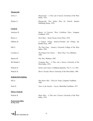 Masquerade
Arrivi, F. Masquerade – A Time and A Season, University of the West
Indies, 1976.
Wynter, S. Masquerade, West Indian Plays for Schools, Jamaica
Publishing House, 1979.
Carnival
Amoroso, R. Master of Carnival, Three Caribbean Plays, Longman
Caribbean 1979.
Brown, L. Devil Mass – Kuntu Drama, Grove Press, 1974.
Gibbons, R. A Calypso Trilogy, Jamaica/Trinidad and Tobago, Ian
Randle Press, 1999.
Hill, E. The Ping Pong – Jamaica, University College of the West
Indies, 1958.
Lovelace, E. The Dragon Can’t Dance – Black Plays: Two, Methuen,
1989.
Matura, M. Play Mas, Methuen, 1982.
Mc Donald, I. Tramping Man – A Time and a Season, University of the
West Indies, 1976.
Walcott, D. Drums and Colours, Caribbean Quarterly, Vol 17, 1-2, 1961.
Walcott, R. Shrove Tuesday March, University of the West Indies, 1966.
Kalinda/Stick-Fighting
Hill, E. Man Better Man – Plays for Today, Longman Caribbean,
1985.
Noel, D. Tears in the Gayelle – Carray, Macmillan Caribbean, 1977.
Flower Festivals
Walcott, R. Banjo Man – A Time and A Season, University of the West
Indies, 1976.
Western Zone Office
06 May 2010
61
CXC 32/G/SYLL 01
 