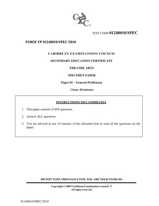 TEST CODE 01248010/SPEC
FORM TP 01248010/SPEC/2010
CARIBBEAN EXAMINATIONS COUNCIL
SECONDARY EDUCATION CERTIFICATE
THEATRE ARTS
SPECIMEN PAPER
Paper 01 – General Proficiency
1 hour 40 minutes
INSTRUCTIONS TO CANDIDATES
1. This paper consists of SIX questions.
2. Answer ALL questions.
3. You are advised to use 10 minutes of the allocated time to read all the questions on the
paper.
DO NOT TURN THIS PAGE UNTIL YOU ARE TOLD TO DO SO.
Copyright © 2009 Caribbean Examinations Council. ®
All rights reserved.
01248010/SPEC/2010
 