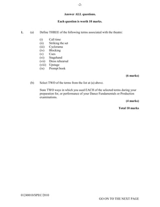 -2-
Answer ALL questions.
Each question is worth 10 marks.
1. (a) Define
(i)
THREE of the following terms associated with the theatre:
Call time
(ii) Striking the set
(iii) Cyclorama
(iv) Blocking
(v) Cues
(vi) Stagehand
(vii) Dress rehearsal
(viii) Upstage
(ix) Prompt book
(6 marks)
(b) Select TWO of the terms from the list at (a) above.
State TWO ways in which you used EACH of the selected terms during your
preparation for, or performance of your Dance Fundamentals or Production
examinations.
(4 marks)
Total 10 marks
01248010/SPEC/2010
GO ON TO THE NEXT PAGE
 
