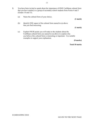 -3-
2. You have been invited to speak about the importance of ONE Caribbean cultural form
that you have studied, to a group of secondary school students from Forms 4 and 5
(Grades 10 and 11).
(a) Name the cultural form of your choice.
(1 mark)
(b) Identify ONE aspect of the cultural form named in (a) above
that you find interesting.
(1 mark)
(c) Explain FOUR points you will make to the students about the
Caribbean cultural form you named in (a) above to explain why
you believe this cultural form is interesting or important. Use suitable
examples to support your explanation.
(8 marks)
Total 10 marks
01248010/SPEC/2010
GO ON TO THE NEXT PAGE
 