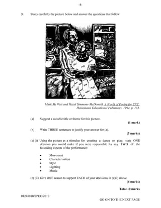 -4-
3. Study carefully the picture below and answer the questions that follow.
Mark McWatt and Hazel Simmons-McDonald, A World of Poetry for CXC.
Heinemann Educational Publishers, 1994, p. 135.
(a) Suggest a suitable title or theme for this picture.
(1 mark)
(b) Write THREE sentences to justify your answer for (a).
(3 marks)
(c) (i) Using the picture as a stimulus for creating a dance or play, state ONE
decision you would make if you were responsible for any TWO of the
following aspects of the performance:
• Movement
• Characterisation
• Style
• Lighting
• Music
(c) (ii) Give ONE reason to support EACH of your decisions in (c)(i) above.
(6 marks)
Total 10 marks
01248010/SPEC/2010
GO ON TO THE NEXT PAGE
 
