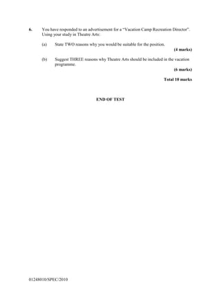 6. You have responded to an advertisement for a “Vacation Camp Recreation Director”.
Using your study in Theatre Arts:
(a) State TWO reasons why you would be suitable for the position.
(4 marks)
(b) Suggest THREE reasons why Theatre Arts should be included in the vacation
programme.
(6 marks)
Total 10 marks
END OF TEST
01248010/SPEC/2010
 