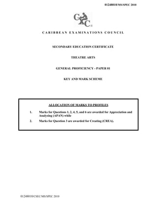 01248010/MS/SPEC 2010
C A R I B B E A N E X A M I N A T I O N S C O U N C I L
SECONDARY EDUCATION CERTIFICATE
THEATRE ARTS
GENERAL PROFICIENCY - PAPER 01
KEY AND MARK SCHEME
ALLOCATION OF MARKS TO PROFILES
1. Marks for Questions 1, 2, 4, 5, and 6 are awarded for Appreciation and
Analysing (APAN) while
2. Marks for Question 3 are awarded for Creating (CREA).
01248010/CSEC/MS/SPEC 2010
 