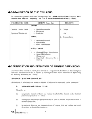 ◆ORGANISATION OF THE SYLLABUS
The Theatre Arts Syllabus is made up of a Compulsory Core, THREE Options and TWO Projects. Each
candidate must select the Compulsory Core, ONE of the three Options and the TWO Projects.
COMPULSORY CORE OPTIONS (Select One) PROJECTS
Caribbean Cultural Forms
Elements of Theatre Arts
DRAMA
1. a. Drama Improvisation
b. Playmaking
c. Production
DANCE
2. a. Drama Improvisation
b. Dancemaking
c. Dance Fundamentals
STAGE CRAFTS
3. a. Drama OR Dance Improvisation
b. Stage OR Production
Management
c. Stage Crafts – Costume or Set or
Lighting
1. Critique
And
2. Research Paper
◆CERTIFICATION AND DEFINITION OF PROFILE DIMENSIONS
Candidates will be awarded an overall grade reported on a six point scale. In addition to the overall grade,
candidate’s performance will also be reported by a letter grade under profile dimensions of: Appreciating
and Analysing, Performing and Creating.
DEFINITION OF PROFILE DIMENSIONS
On completion of the syllabus, the student is expected to develop skills under three Profile Dimensions:
1. Appreciating and Analysing (APAN)
The ability to:
(a) recognise the elements of theatre and evaluate the effect of the elements on the theatrical
performance/production as a whole;
(b) use language and concepts appropriate to the art forms to describe, analyse and evaluate a
theatrical production;
(c) recognise the historical and contemporary use of cultural forms and evaluate the use of
these forms in theatrical performances;
4
CXC 32/G/SYLL 01
 