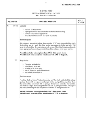 -8-
01248010/MS/SPEC 2010
THEATRE ARTS
GENERAL PROFICIENCY – PAPER 01
KEY AND MARK SCHEME
QUESTION POSSIBLE ANSWERS
TOTAL
MARKS
4. (b) (ii)
(iii)
Costume
• colours of the costumes
• appropriateness of the costume for the theme/character/story
• aspects which are not appropriate
• role of characters/dancers as a result of costume
Sample response
The costumes which depicted the dance entitled “ICE” were blue and white which
depicted the ice very well. The blue section was made of chiffon and silk. This
gave the effect of the flowing water as well as mist. The white leotards underneath
were appropriate because they reminded me of the coldness of the snow and ice.
Award 2 marks for a description of any TWO of the points above.
Award 1 mark for a description which deals with ONE of the points.
Stage design
• What the set looks like
• significance of the set
• relation of set to the story
• use of the set for particular moments
• period and style of the set
Sample response
“Looking Back At Sodom” had an interesting set. The whole set looked like a large
garbage dump with newspapers and empty bottles and graffiti everywhere. Even
the rooms of the house were full of garbage. There was a car in the play and this
was made of simple chairs on a platform with lots of garbage around it. I thought it
was really interesting the way they had two lanterns for the lights of the car.
Award 2 marks for a description of any TWO of the points above.
Award 1 mark for a description which deals with ONE of the points.
 