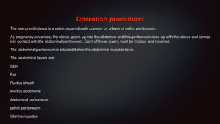 Operation procedure:
The non gravid uterus is a pelvic organ closely covered by a layer of pelvic peritoneum.
As pregnancy advances, the uterus grows up into the abdomen and this peritoneum rises up with the uterus and comes
into contact with the abdominal peritoneum. Each of these layers must be incision and repaired.
The abdominal peritoneum is situated below the abdominal muscles layer.
The anatomical layers are:
Skin
Fat
Rectus sheath
Rectus abdominis
Abdominal peritoneum
pelvic peritoneum
Uterine muscles
 