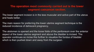 The operation most commonly carried out is the lower
segment caesarean section.
The lower segment incision is in the less muscular and active part of the uterus
and heals better.
The main reason for preferring the lower uterine segment technique is the
reduced incidence of dehiscent pregnancy.
The abdomen is opened and the loose folds of the peritoneum over the anterior
aspect of the lower uterine segment and above the bladder is incised. The
operator continues so incise this further to visualize the fundus of bladder
which is then pushed down and away from the surgeon.
 