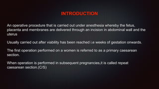 INTRODUCTION
An operative procedure that is carried out under anesthesia whereby the fetus,
placenta and membranes are delivered through an incision in abdominal wall and the
uterus
Usually carried out after viability has been reached i.e weeks of gestation onwards.
The first operation performed on a women is referred to as a primary caesarean
section.
When operation is performed in subsequent pregnancies,it is called repeat
caesarean section.(C/S)
 